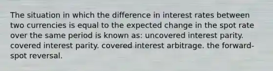 The situation in which the difference in interest rates between two currencies is equal to the expected change in the spot rate over the same period is known as: uncovered interest parity. covered interest parity. covered interest arbitrage. the forward-spot reversal.