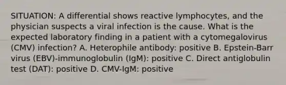 SITUATION: A differential shows reactive lymphocytes, and the physician suspects a viral infection is the cause. What is the expected laboratory finding in a patient with a cytomegalovirus (CMV) infection? A. Heterophile antibody: positive B. Epstein-Barr virus (EBV)-immunoglobulin (IgM): positive C. Direct antiglobulin test (DAT): positive D. CMV-IgM: positive