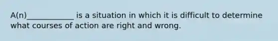 A(n)____________ is a situation in which it is difficult to determine what courses of action are right and wrong.