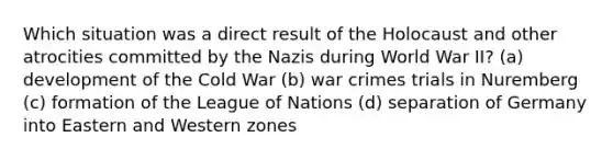 Which situation was a direct result of the Holocaust and other atrocities committed by the Nazis during World War II? (a) development of the Cold War (b) war crimes trials in Nuremberg (c) formation of the League of Nations (d) separation of Germany into Eastern and Western zones