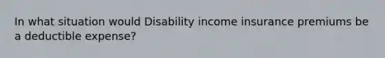 In what situation would Disability income insurance premiums be a deductible expense?