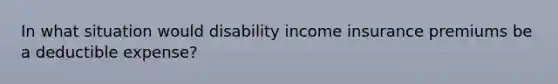 In what situation would disability income insurance premiums be a deductible expense?