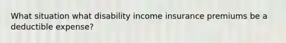 What situation what disability income insurance premiums be a deductible expense?