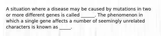 A situation where a disease may be caused by mutations in two or more different genes is called ______. The phenomenon in which a single gene affects a number of seemingly unrelated characters is known as _____.