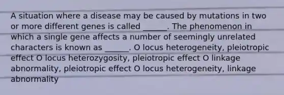 A situation where a disease may be caused by mutations in two or more different genes is called ______. The phenomenon in which a single gene affects a number of seemingly unrelated characters is known as ______. O locus heterogeneity, pleiotropic effect O locus heterozygosity, pleiotropic effect O linkage abnormality, pleiotropic effect O locus heterogeneity, linkage abnormality