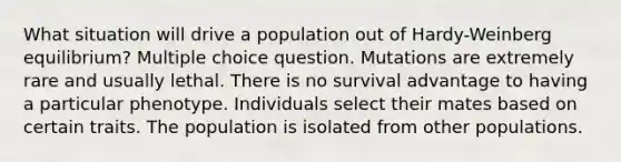 What situation will drive a population out of Hardy-Weinberg equilibrium? Multiple choice question. Mutations are extremely rare and usually lethal. There is no survival advantage to having a particular phenotype. Individuals select their mates based on certain traits. The population is isolated from other populations.