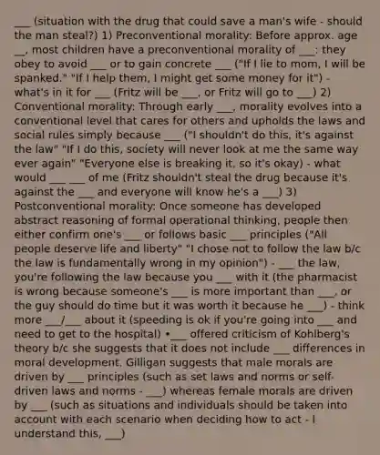 ___ (situation with the drug that could save a man's wife - should the man steal?) 1) Preconventional morality: Before approx. age __, most children have a preconventional morality of ___: they obey to avoid ___ or to gain concrete ___ ("If I lie to mom, I will be spanked." "If I help them, I might get some money for it") - what's in it for ___ (Fritz will be ___, or Fritz will go to ___) 2) Conventional morality: Through early ___, morality evolves into a conventional level that cares for others and upholds the laws and social rules simply because ___ ("I shouldn't do this, it's against the law" "If I do this, society will never look at me the same way ever again" "Everyone else is breaking it, so it's okay) - what would ___ ___ of me (Fritz shouldn't steal the drug because it's against the ___ and everyone will know he's a ___) 3) Postconventional morality: Once someone has developed abstract reasoning of formal operational thinking, people then either confirm one's ___ or follows basic ___ principles ("All people deserve life and liberty" "I chose not to follow the law b/c the law is fundamentally wrong in my opinion") - ___ the law, you're following the law because you ___ with it (the pharmacist is wrong because someone's ___ is more important than ___, or the guy should do time but it was worth it because he ___) - think more ___/___ about it (speeding is ok if you're going into ___ and need to get to the hospital) •___ offered criticism of Kohlberg's theory b/c she suggests that it does not include ___ differences in moral development. Gilligan suggests that male morals are driven by ___ principles (such as set laws and norms or self-driven laws and norms - ___) whereas female morals are driven by ___ (such as situations and individuals should be taken into account with each scenario when deciding how to act - I understand this, ___)