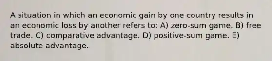 A situation in which an economic gain by one country results in an economic loss by another refers to: A) zero-sum game. B) free trade. C) comparative advantage. D) positive-sum game. E) absolute advantage.