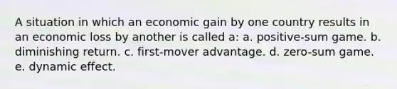 A situation in which an economic gain by one country results in an economic loss by another is called a: a. positive-sum game. b. diminishing return. c. first-mover advantage. d. zero-sum game. e. dynamic effect.