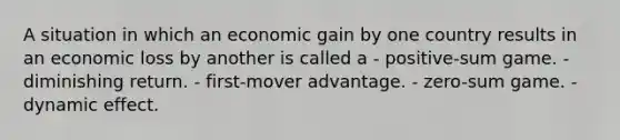 A situation in which an economic gain by one country results in an economic loss by another is called a - positive-sum game. - diminishing return. - first-mover advantage. - zero-sum game. - dynamic effect.