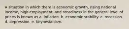 A situation in which there is economic growth, rising national income, high employment, and steadiness in the general level of prices is known as a. inflation. b. economic stability. c. recession. d. depression. e. Keynesianism.