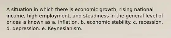 A situation in which there is economic growth, rising national income, high employment, and steadiness in the general level of prices is known as a. inflation. b. economic stability. c. recession. d. depression. e. Keynesianism.