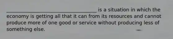 _____________________________________ is a situation in which the economy is getting all that it can from its resources and​ cannot produce more of one good or service without producing​ less of something else.