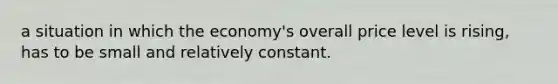 a situation in which the economy's overall price level is rising, has to be small and relatively constant.