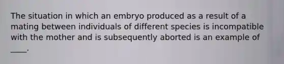 The situation in which an embryo produced as a result of a mating between individuals of different species is incompatible with the mother and is subsequently aborted is an example of ____.​