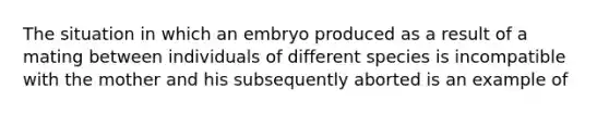 The situation in which an embryo produced as a result of a mating between individuals of different species is incompatible with the mother and his subsequently aborted is an example of