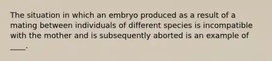 The situation in which an embryo produced as a result of a mating between individuals of different species is incompatible with the mother and is subsequently aborted is an example of ____.