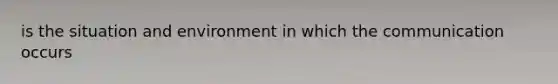 is the situation and environment in which the communication occurs