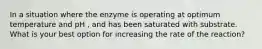 In a situation where the enzyme is operating at optimum temperature and pH , and has been saturated with substrate. What is your best option for increasing the rate of the reaction?