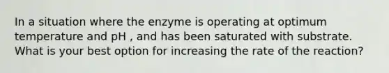 In a situation where the enzyme is operating at optimum temperature and pH , and has been saturated with substrate. What is your best option for increasing the rate of the reaction?