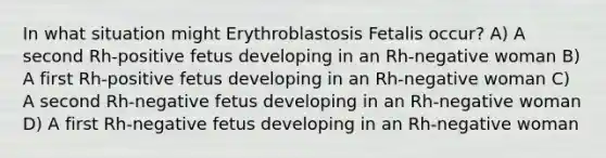 In what situation might Erythroblastosis Fetalis occur? A) A second Rh-positive fetus developing in an Rh-negative woman B) A first Rh-positive fetus developing in an Rh-negative woman C) A second Rh-negative fetus developing in an Rh-negative woman D) A first Rh-negative fetus developing in an Rh-negative woman