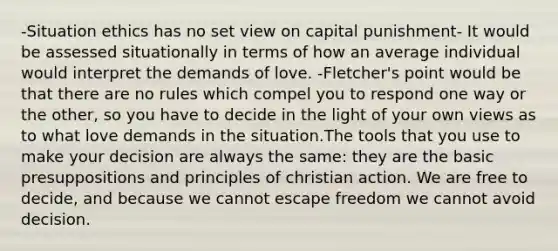 -Situation ethics has no set view on capital punishment- It would be assessed situationally in terms of how an average individual would interpret the demands of love. -Fletcher's point would be that there are no rules which compel you to respond one way or the other, so you have to decide in the light of your own views as to what love demands in the situation.The tools that you use to make your decision are always the same: they are the basic presuppositions and principles of christian action. We are free to decide, and because we cannot escape freedom we cannot avoid decision.