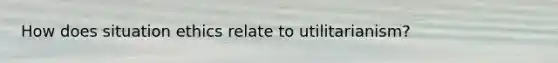 How does situation ethics relate to utilitarianism?