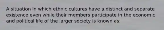 A situation in which ethnic cultures have a distinct and separate existence even while their members participate in the economic and political life of the larger society is known as: