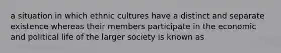 a situation in which ethnic cultures have a distinct and separate existence whereas their members participate in the economic and political life of the larger society is known as