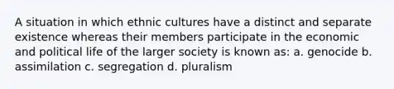 A situation in which ethnic cultures have a distinct and separate existence whereas their members participate in the economic and political life of the larger society is known as: a. genocide b. assimilation c. segregation d. pluralism