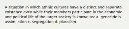 A situation in which ethnic cultures have a distinct and separate existence even while their members participate in the economic and political life of the larger society is known as: a. genocide b. assimilation c. segregation d. pluralism