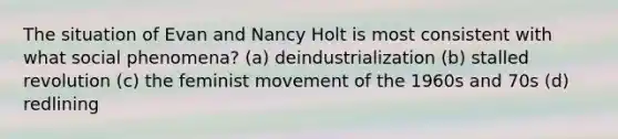 The situation of Evan and Nancy Holt is most consistent with what social phenomena? (a) deindustrialization (b) stalled revolution (c) the feminist movement of the 1960s and 70s (d) redlining