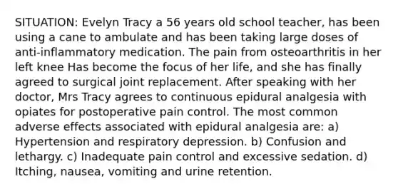 SITUATION: Evelyn Tracy a 56 years old school teacher, has been using a cane to ambulate and has been taking large doses of anti-inflammatory medication. The pain from osteoarthritis in her left knee Has become the focus of her life, and she has finally agreed to surgical joint replacement. After speaking with her doctor, Mrs Tracy agrees to continuous epidural analgesia with opiates for postoperative pain control. The most common adverse effects associated with epidural analgesia are: a) Hypertension and respiratory depression. b) Confusion and lethargy. c) Inadequate pain control and excessive sedation. d) Itching, nausea, vomiting and urine retention.