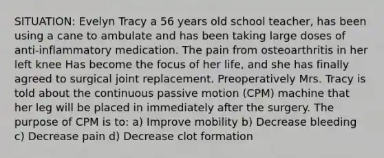 SITUATION: Evelyn Tracy a 56 years old school teacher, has been using a cane to ambulate and has been taking large doses of anti-inflammatory medication. The pain from osteoarthritis in her left knee Has become the focus of her life, and she has finally agreed to surgical joint replacement. Preoperatively Mrs. Tracy is told about the continuous passive motion (CPM) machine that her leg will be placed in immediately after the surgery. The purpose of CPM is to: a) Improve mobility b) Decrease bleeding c) Decrease pain d) Decrease clot formation