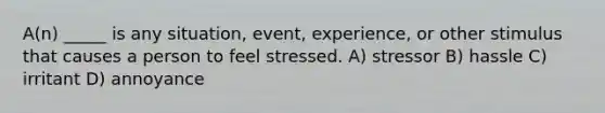 A(n) _____ is any situation, event, experience, or other stimulus that causes a person to feel stressed. A) stressor B) hassle C) irritant D) annoyance