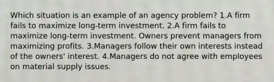 Which situation is an example of an agency problem? 1.A firm fails to maximize long-term investment. 2.A firm fails to maximize long-term investment. Owners prevent managers from maximizing profits. 3.Managers follow their own interests instead of the owners' interest. 4.Managers do not agree with employees on material supply issues.