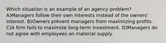 Which situation is an example of an agency problem? A)Managers follow their own interests instead of the owners' interest. B)Owners prevent managers from maximizing profits. C)A firm fails to maximize long-term investment. D)Managers do not agree with employees on material supply