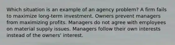 Which situation is an example of an agency problem? A firm fails to maximize long-term investment. Owners prevent managers from maximizing profits. Managers do not agree with employees on material supply issues. Managers follow their own interests instead of the owners' interest.