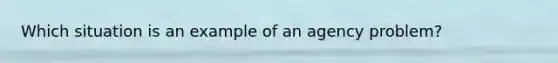 Which situation is an example of an agency problem?