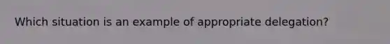 Which situation is an example of appropriate delegation?