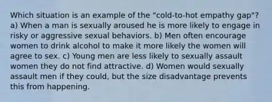 Which situation is an example of the "cold-to-hot empathy gap"? a) When a man is sexually aroused he is more likely to engage in risky or aggressive sexual behaviors. b) Men often encourage women to drink alcohol to make it more likely the women will agree to sex. c) Young men are less likely to sexually assault women they do not find attractive. d) Women would sexually assault men if they could, but the size disadvantage prevents this from happening.