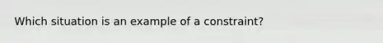 Which situation is an example of a constraint?