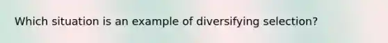 Which situation is an example of diversifying selection?