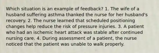 Which situation is an example of feedback? 1. The wife of a husband suffering asthma thanked the nurse for her husband's recovery. 2. The nurse learned that scheduled positioning changes help reduce the risk of pressure injuries. 3. A patient who had an ischemic heart attack was stable after continued nursing care. 4. During assessment of a patient, the nurse noticed that the patient was unable to walk properly.