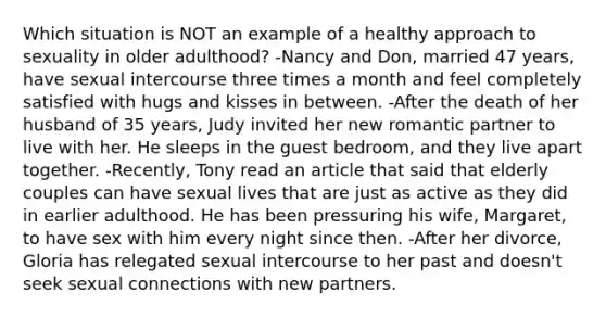 Which situation is NOT an example of a healthy approach to sexuality in older adulthood? -Nancy and Don, married 47 years, have sexual intercourse three times a month and feel completely satisfied with hugs and kisses in between. -After the death of her husband of 35 years, Judy invited her new romantic partner to live with her. He sleeps in the guest bedroom, and they live apart together. -Recently, Tony read an article that said that elderly couples can have sexual lives that are just as active as they did in earlier adulthood. He has been pressuring his wife, Margaret, to have sex with him every night since then. -After her divorce, Gloria has relegated sexual intercourse to her past and doesn't seek sexual connections with new partners.