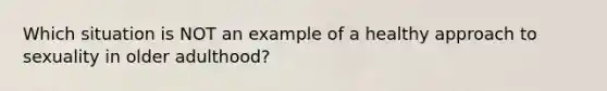 Which situation is NOT an example of a healthy approach to sexuality in older adulthood?