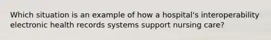 Which situation is an example of how a hospital's interoperability electronic health records systems support nursing care?