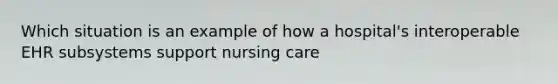 Which situation is an example of how a hospital's interoperable EHR subsystems support nursing care