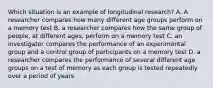 Which situation is an example of longitudinal research? A. A researcher compares how many different age groups perform on a memory test B. a researcher compares how the same group of people, at different ages, perform on a memory test C. an investigator compares the performance of an experimental group and a control group of participants on a memory test D. a researcher compares the performance of several different age groups on a test of memory as each group is tested repeatedly over a period of years