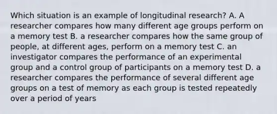 Which situation is an example of longitudinal research? A. A researcher compares how many different age groups perform on a memory test B. a researcher compares how the same group of people, at different ages, perform on a memory test C. an investigator compares the performance of an experimental group and a control group of participants on a memory test D. a researcher compares the performance of several different age groups on a test of memory as each group is tested repeatedly over a period of years